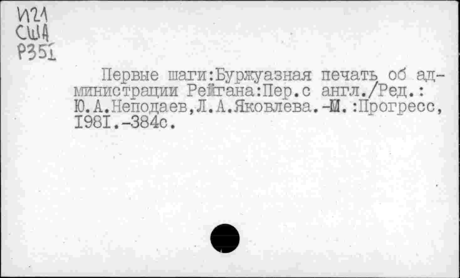 ﻿И24 США ?351
Первые шаги:Буржуазная печать об ад-министрации РейганаШер.с англ./Ред.: Ю.А.Неподаев.Л.А.Яковлева. -И. -.Прогресс, 1981.-384с.